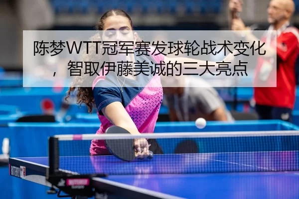 陈梦WTT冠军赛发球轮战术变化，智取伊藤美诚的三大亮点